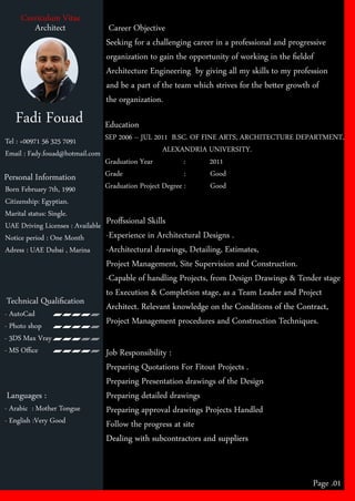 Fadi Fouad
Curriculum Vitae
Personal Information
Tel : +00971 56 325 7091
Email : Fady.fouad@hotmail.com
Career Objective
Seeking for a challenging career in a professional and progressive
organization to gain the opportunity of working in the ﬁeldof
Architecture Engineering by giving all my skills to my profession
and be a part of the team which strives for the be er growth of
the organization.
Education
SEP 2006 – JUL 2011 B.SC. OF FINE ARTS, ARCHITECTURE DEPARTMENT,
ALEXANDRIA UNIVERSITY.
Graduation Year : 2011
Grade : Good
Graduation Project Degree : Good
Proﬀssional Skills
-Experience in Architectural Designs .
-Architectural drawings, Detailing, Estimates,
Project Management, Site Supervision and Construction.
-Capable of handling Projects, from Design Drawings & Tender stage
to Execution & Completion stage, as a Team Leader and Project
Architect. Relevant knowledge on the Conditions of the Contract,Architect. Relevant knowledge on the Conditions of the Contract,
Project Management procedures and Construction Techniques.
Job Responsibility :
Preparing Quotations For Fitout Projects .
Preparing Presentation drawings of the Design
Preparing detailed drawings
Preparing approval drawings Projects Handled
Follow the progress at site
Dealing with subcontractors and suppliersDealing with subcontractors and suppliers
Page .01
Technical Qualiﬁcation
Languages :
Born February 7th, 1990
Citizenship: Egyptian.
Marital status: Single.
UAE Driving Licenses : Available
Notice period : One Month
Adress : UAE Dubai , Marina
- AutoCad
- Photo shop
- 3DS Max Vray
- MS Oﬃce
- Arabic : Mother Tongue
- English :Very Good
Architect
 