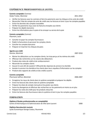 EXPÉRIENCE PROFESSIONNELLE (SUITE)
Commis comptable (Contrat)
Globe Trotter, Montréal 2011-2012
• Vérifier les factures avec les contrats et faire les paiements avec les chèques et les carte de crédit
• Réconcilier l’état de compte de carte de crédit avec les factures et tenir à jour les comptes payables
• Entrer les données des comptes recevables
• Vérifier les paiements reçus avec les factures envoyées aux clients
• Préparer les dépôts bancaires
• Entrer les informations pour la paie et les envoyer au service de la paie
Commis comptable (Contrat)
Plasmont, Laval 2011
• Concilier et payer les comptes fournisseurs
• Établir la facturation et percevoir les comptes clients
• Concilier les comptes bancaires
• Préparer et imprimer les chèques de paies
Agente aux crédit
Domtar, Montréal 2007-2010
• Réviser les déductions sur les comptes-clients, les trop-perçus et les mémos de crédit
• Effectuer des recherches sur les raisons des déductions
• Produire des notes de crédit et de remboursement
• Réconciler les comptes-clients
• Assurer le suivi afin de soutenir l’efficacité des réponses du service à la clientèle
• Assister le service à la clientèle et les clients dans leurs requêtes d’information sur les comptes
• Produire des rapports de crédits et des crédits ouverts
Commis comptable
Pharmacie Saffran, Montréal 2006-2007
• Enregistrer les reçus de clients dans le système comptable et préparer les dépôts
• Entrer les factures des clients dans le système comptable
• Préparer les états de compte mensuels et les poster aux clients
• Suivre les divergences et effectuer des recherches sur les paiements en moins ou en plus
• Préparer les notes de crédit pour les produits retournés
• Entrer les factures des fournisseurs dans le système et tenir à jour les comptes payables
FORMATION
Diplôme d’études professionnelles en comptabilité
Centre d’informatique et d’administration de Ville Saint-Laurent 2000
Diplôme Baccalauréat roumain
Lycée Économique George Cosbuc, Roumanie
Camelia Cauly 450 662-9016 2/2
 