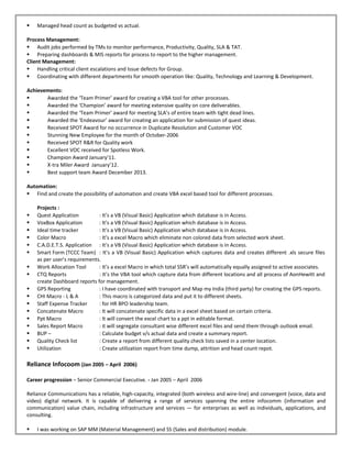  Managed head count as budgeted vs actual.
Process Management:
 Audit jobs performed by TMs to monitor performance, Productivity, Quality, SLA & TAT.
 Preparing dashboards & MIS reports for process to report to the higher management.
Client Management:
 Handling critical client escalations and Issue defects for Group.
 Coordinating with different departments for smooth operation like: Quality, Technology and Learning & Development.
Achievements:
 Awarded the ‘Team Primer’ award for creating a VBA tool for other processes.
 Awarded the ‘Champion’ award for meeting extensive quality on core deliverables.
 Awarded the ‘Team Primer’ award for meeting SLA’s of entire team with tight dead lines.
 Awarded the ‘Endeavour’ award for creating an application for submission of quest ideas.
 Received SPOT Award for no occurrence in Duplicate Resolution and Customer VOC
 Stunning New Employee for the month of October-2006
 Received SPOT R&R for Quality work
 Excellent VOC received for Spotless Work.
 Champion Award January’11.
 X-tra Miler Award January’12.
 Best support team Award December 2013.
Automation:
 Find and create the possibility of automation and create VBA excel based tool for different processes.
Projects :
 Quest Application : It’s a VB (Visual Basic) Application which database is in Access.
 VoxBox Application : It’s a VB (Visual Basic) Application which database is in Access.
 Ideal time tracker : It’s a VB (Visual Basic) Application which database is in Access.
 Color Macro : It’s a excel Macro which eliminate non colored data from selected work sheet.
 C.A.D.E.T.S. Application : It’s a VB (Visual Basic) Application which database is in Access.
 Smart Form (TCCC Team) : It’s a VB (Visual Basic) Application which captures data and creates different .xls secure files
as per user’s requirements.
 Work Allocation Tool : It’s a excel Macro in which total SSR’s will automatically equally assigned to active associates.
 CTQ Reports : It’s the VBA tool which capture data from different locations and all process of AonHewitt and
create Dashboard reports for management.
 GPS Reporting : I have coordinated with transport and Map my India (third party) for creating the GPS reports.
 CHI Macro - L & A : This macro is categorized data and put it to different sheets.
 Staff Expense Tracker : for HR BPO leadership team.
 Concatenate Macro : It will concatenate specific data in a excel sheet based on certain criteria.
 Ppt Macro : It will convert the excel chart to a ppt in editable format.
 Sales Report Macro : it will segregate consultant wise different excel files and send them through outlook email.
 BUP – : Calculate budget v/s actual data and create a summary report.
 Quality Check list : Create a report from different quality check lists saved in a center location.
 Utilization : Create utilization report from time dump, attrition and head count repot.
Reliance Infocoom (Jan 2005 – April 2006)
Career progression – Senior Commercial Executive. - Jan 2005 – April 2006
Reliance Communications has a reliable, high-capacity, integrated (both wireless and wire-line) and convergent (voice, data and
video) digital network. It is capable of delivering a range of services spanning the entire infocomm (information and
communication) value chain, including infrastructure and services — for enterprises as well as individuals, applications, and
consulting.
 I was working on SAP MM (Material Management) and SS (Sales and distribution) module.
 