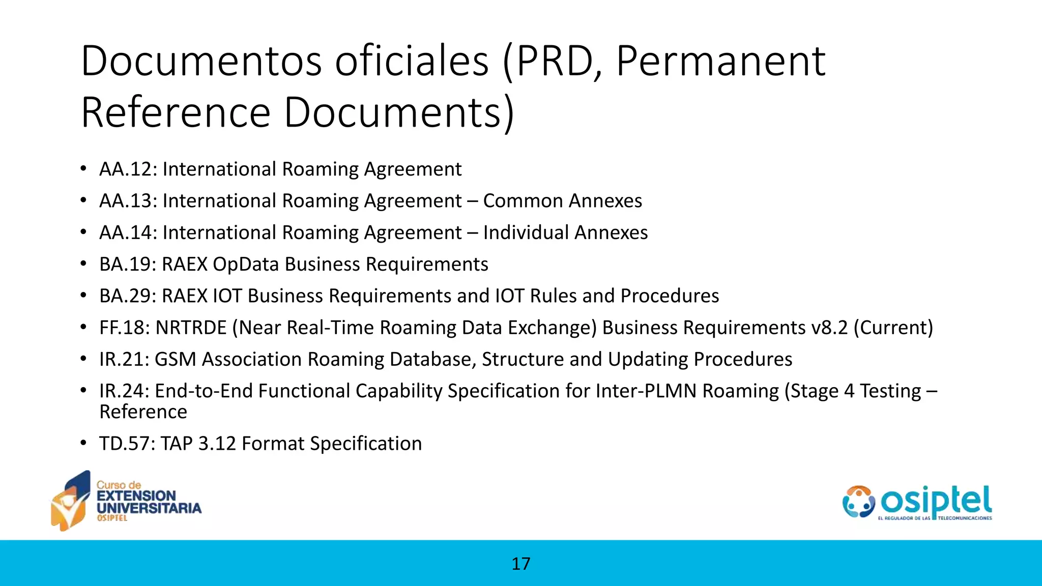 1717
Documentos oficiales (PRD, Permanent
Reference Documents)
• AA.12: International Roaming Agreement
• AA.13: International Roaming Agreement – Common Annexes
• AA.14: International Roaming Agreement – Individual Annexes
• BA.19: RAEX OpData Business Requirements
• BA.29: RAEX IOT Business Requirements and IOT Rules and Procedures
• FF.18: NRTRDE (Near Real-Time Roaming Data Exchange) Business Requirements v8.2 (Current)
• IR.21: GSM Association Roaming Database, Structure and Updating Procedures
• IR.24: End-to-End Functional Capability Specification for Inter-PLMN Roaming (Stage 4 Testing –
Reference
• TD.57: TAP 3.12 Format Specification
 