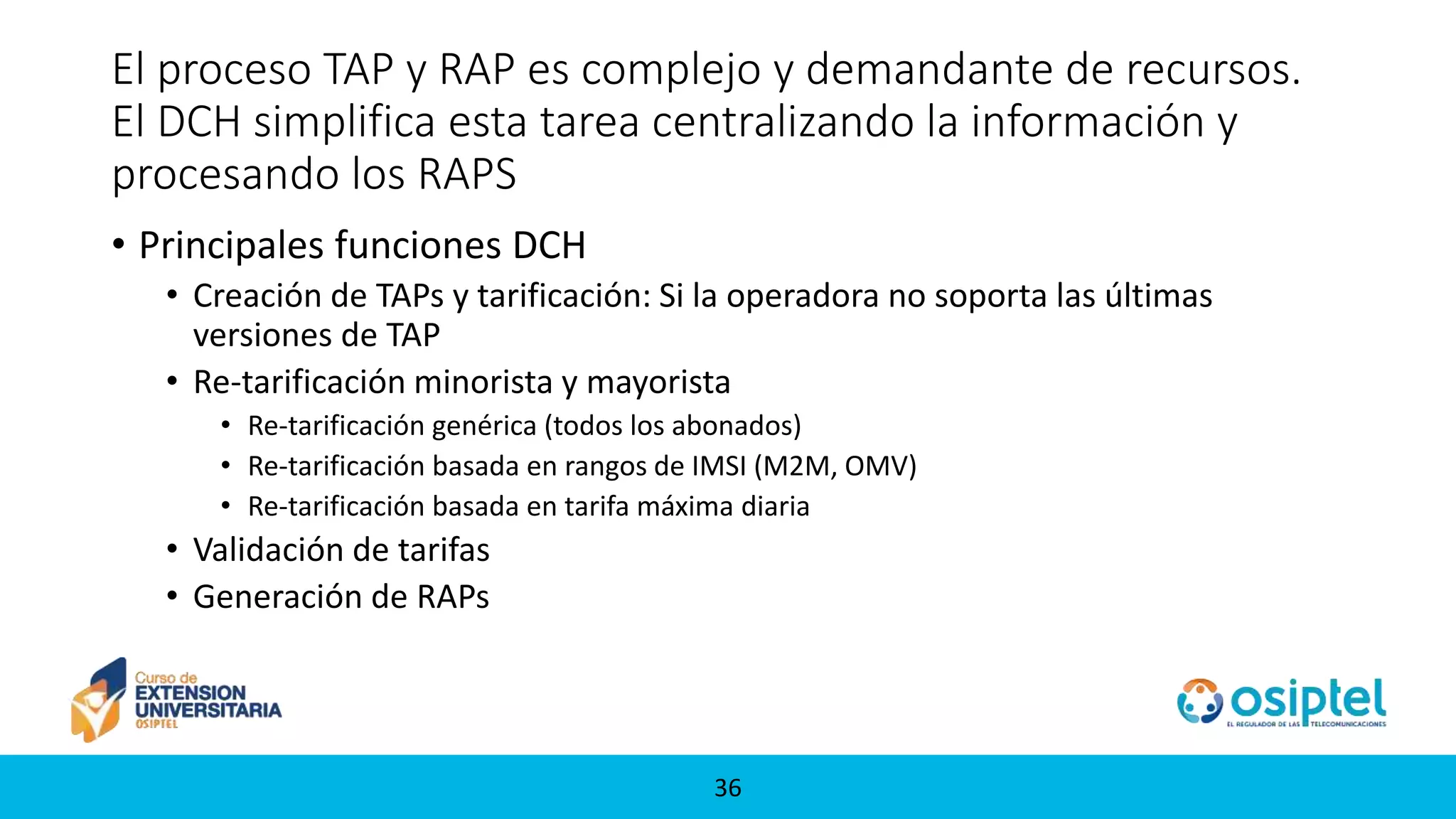 3636
El proceso TAP y RAP es complejo y demandante de recursos.
El DCH simplifica esta tarea centralizando la información y
procesando los RAPS
• Principales funciones DCH
• Creación de TAPs y tarificación: Si la operadora no soporta las últimas
versiones de TAP
• Re-tarificación minorista y mayorista
• Re-tarificación genérica (todos los abonados)
• Re-tarificación basada en rangos de IMSI (M2M, OMV)
• Re-tarificación basada en tarifa máxima diaria
• Validación de tarifas
• Generación de RAPs
 