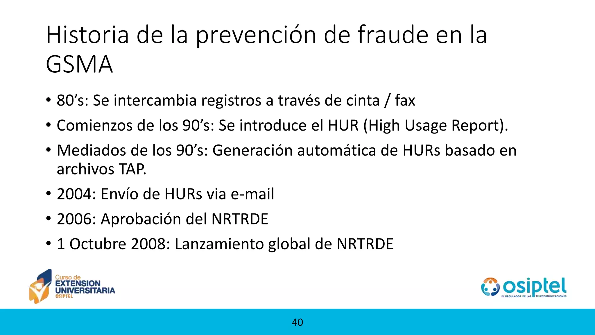 4040
Historia de la prevención de fraude en la
GSMA
• 80’s: Se intercambia registros a través de cinta / fax
• Comienzos de los 90’s: Se introduce el HUR (High Usage Report).
• Mediados de los 90’s: Generación automática de HURs basado en
archivos TAP.
• 2004: Envío de HURs via e-mail
• 2006: Aprobación del NRTRDE
• 1 Octubre 2008: Lanzamiento global de NRTRDE
 