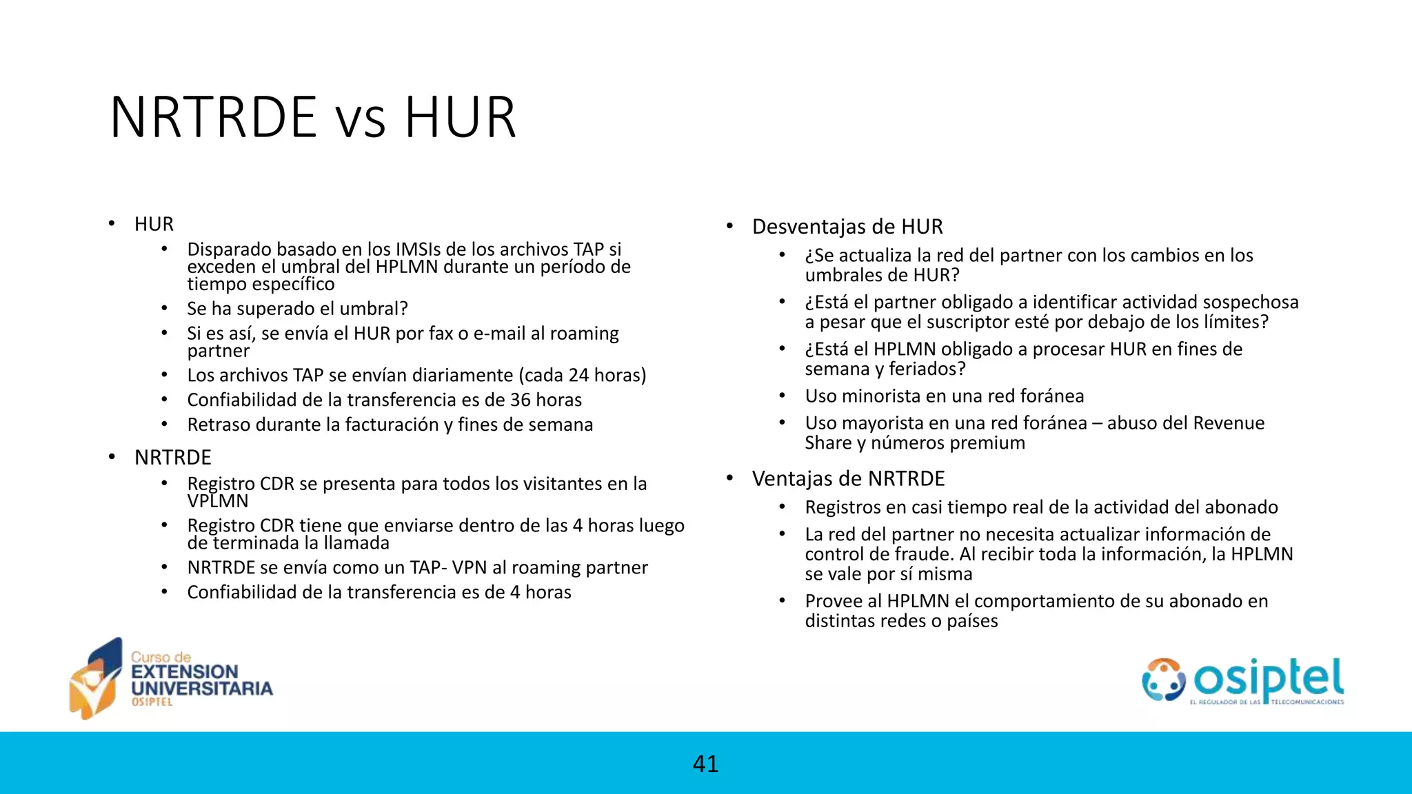 41
NRTRDE vs HUR
• HUR
• Disparado basado en los IMSIs de los archivos TAP si
exceden el umbral del HPLMN durante un período de
tiempo específico
• Se ha superado el umbral?
• Si es así, se envía el HUR por fax o e-mail al roaming
partner
• Los archivos TAP se envían diariamente (cada 24 horas)
• Confiabilidad de la transferencia es de 36 horas
• Retraso durante la facturación y fines de semana
• NRTRDE
• Registro CDR se presenta para todos los visitantes en la
VPLMN
• Registro CDR tiene que enviarse dentro de las 4 horas luego
de terminada la llamada
• NRTRDE se envía como un TAP- VPN al roaming partner
• Confiabilidad de la transferencia es de 4 horas
• Desventajas de HUR
• ¿Se actualiza la red del partner con los cambios en los
umbrales de HUR?
• ¿Está el partner obligado a identificar actividad sospechosa
a pesar que el suscriptor esté por debajo de los límites?
• ¿Está el HPLMN obligado a procesar HUR en fines de
semana y feriados?
• Uso minorista en una red foránea
• Uso mayorista en una red foránea – abuso del Revenue
Share y números premium
• Ventajas de NRTRDE
• Registros en casi tiempo real de la actividad del abonado
• La red del partner no necesita actualizar información de
control de fraude. Al recibir toda la información, la HPLMN
se vale por sí misma
• Provee al HPLMN el comportamiento de su abonado en
distintas redes o países
 