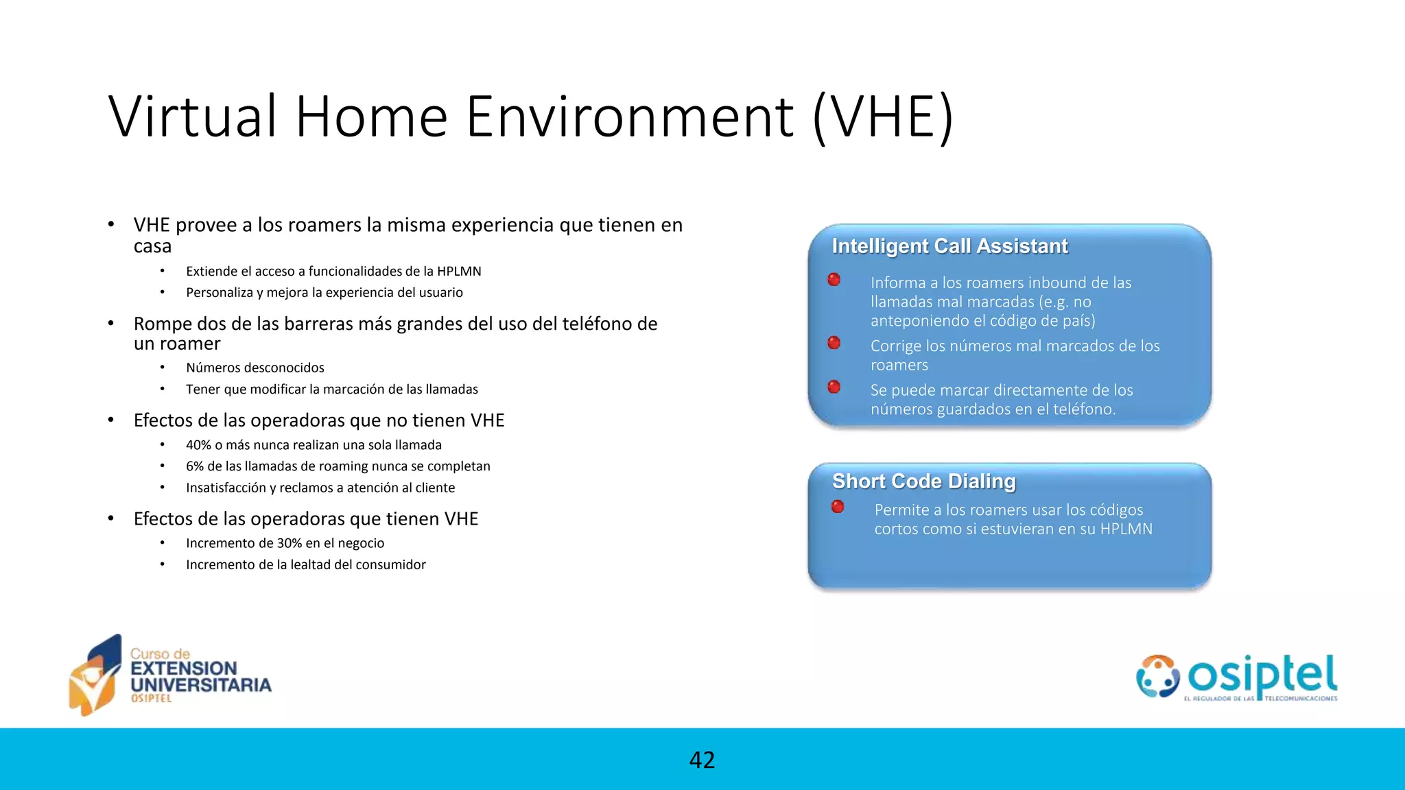 42
Virtual Home Environment (VHE)
• VHE provee a los roamers la misma experiencia que tienen en
casa
• Extiende el acceso a funcionalidades de la HPLMN
• Personaliza y mejora la experiencia del usuario
• Rompe dos de las barreras más grandes del uso del teléfono de
un roamer
• Números desconocidos
• Tener que modificar la marcación de las llamadas
• Efectos de las operadoras que no tienen VHE
• 40% o más nunca realizan una sola llamada
• 6% de las llamadas de roaming nunca se completan
• Insatisfacción y reclamos a atención al cliente
• Efectos de las operadoras que tienen VHE
• Incremento de 30% en el negocio
• Incremento de la lealtad del consumidor
Intelligent Call Assistant
Permite a los roamers usar los códigos
cortos como si estuvieran en su HPLMN
Short Code Dialing
Informa a los roamers inbound de las
llamadas mal marcadas (e.g. no
anteponiendo el código de país)
Corrige los números mal marcados de los
roamers
Se puede marcar directamente de los
números guardados en el teléfono.
 