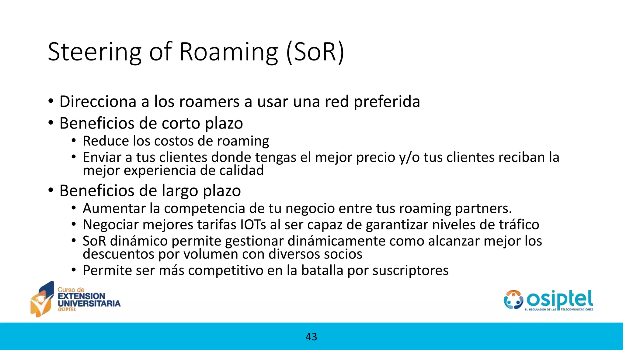 4343
Steering of Roaming (SoR)
• Direcciona a los roamers a usar una red preferida
• Beneficios de corto plazo
• Reduce los costos de roaming
• Enviar a tus clientes donde tengas el mejor precio y/o tus clientes reciban la
mejor experiencia de calidad
• Beneficios de largo plazo
• Aumentar la competencia de tu negocio entre tus roaming partners.
• Negociar mejores tarifas IOTs al ser capaz de garantizar niveles de tráfico
• SoR dinámico permite gestionar dinámicamente como alcanzar mejor los
descuentos por volumen con diversos socios
• Permite ser más competitivo en la batalla por suscriptores
 