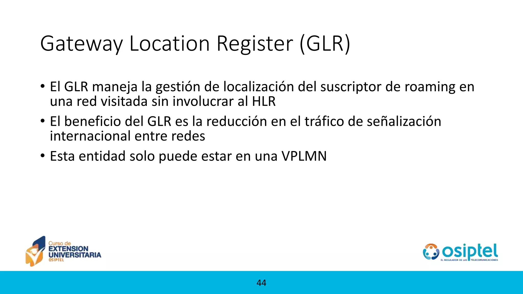 4444
Gateway Location Register (GLR)
• El GLR maneja la gestión de localización del suscriptor de roaming en
una red visitada sin involucrar al HLR
• El beneficio del GLR es la reducción en el tráfico de señalización
internacional entre redes
• Esta entidad solo puede estar en una VPLMN
 