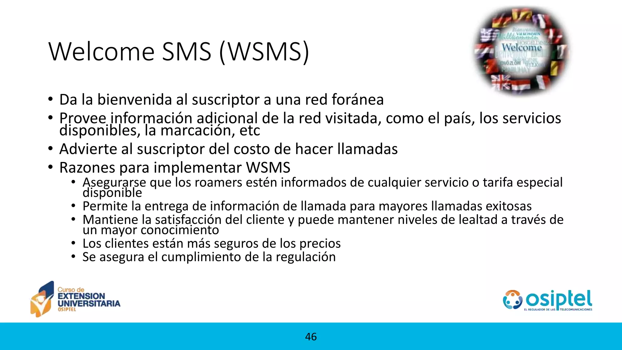 4646
Welcome SMS (WSMS)
• Da la bienvenida al suscriptor a una red foránea
• Provee información adicional de la red visitada, como el país, los servicios
disponibles, la marcación, etc
• Advierte al suscriptor del costo de hacer llamadas
• Razones para implementar WSMS
• Asegurarse que los roamers estén informados de cualquier servicio o tarifa especial
disponible
• Permite la entrega de información de llamada para mayores llamadas exitosas
• Mantiene la satisfacción del cliente y puede mantener niveles de lealtad a través de
un mayor conocimiento
• Los clientes están más seguros de los precios
• Se asegura el cumplimiento de la regulación
 