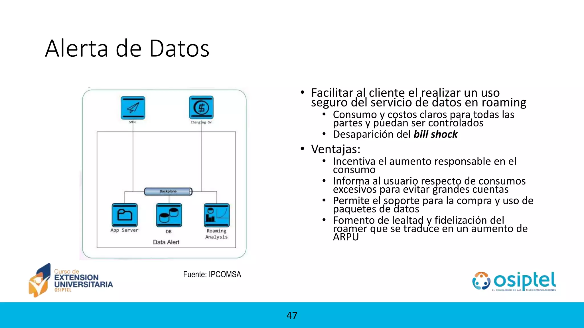 47
Alerta de Datos
• Facilitar al cliente el realizar un uso
seguro del servicio de datos en roaming
• Consumo y costos claros para todas las
partes y puedan ser controlados
• Desaparición del bill shock
• Ventajas:
• Incentiva el aumento responsable en el
consumo
• Informa al usuario respecto de consumos
excesivos para evitar grandes cuentas
• Permite el soporte para la compra y uso de
paquetes de datos
• Fomento de lealtad y fidelización del
roamer que se traduce en un aumento de
ARPU
Fuente: IPCOMSA
 