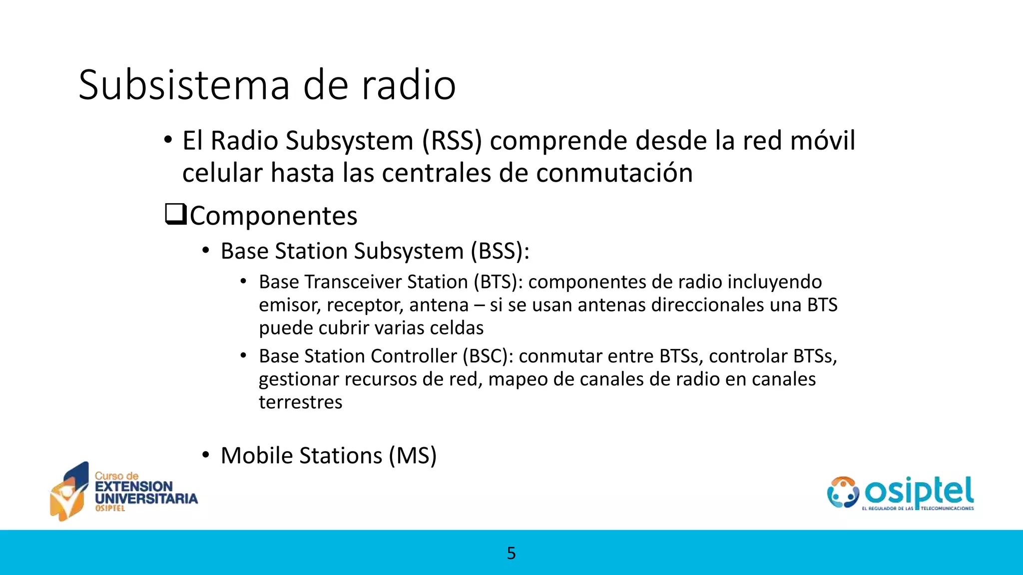 55
Subsistema de radio
• El Radio Subsystem (RSS) comprende desde la red móvil
celular hasta las centrales de conmutación
Componentes
• Base Station Subsystem (BSS):
• Base Transceiver Station (BTS): componentes de radio incluyendo
emisor, receptor, antena – si se usan antenas direccionales una BTS
puede cubrir varias celdas
• Base Station Controller (BSC): conmutar entre BTSs, controlar BTSs,
gestionar recursos de red, mapeo de canales de radio en canales
terrestres
• Mobile Stations (MS)
 