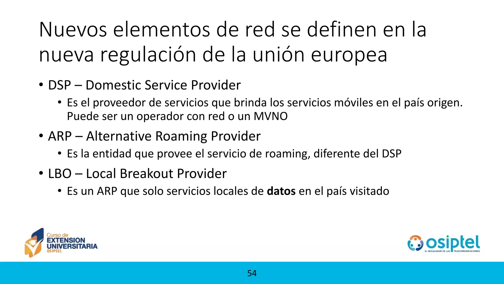 5454
Nuevos elementos de red se definen en la
nueva regulación de la unión europea
• DSP – Domestic Service Provider
• Es el proveedor de servicios que brinda los servicios móviles en el país origen.
Puede ser un operador con red o un MVNO
• ARP – Alternative Roaming Provider
• Es la entidad que provee el servicio de roaming, diferente del DSP
• LBO – Local Breakout Provider
• Es un ARP que solo servicios locales de datos en el país visitado
 