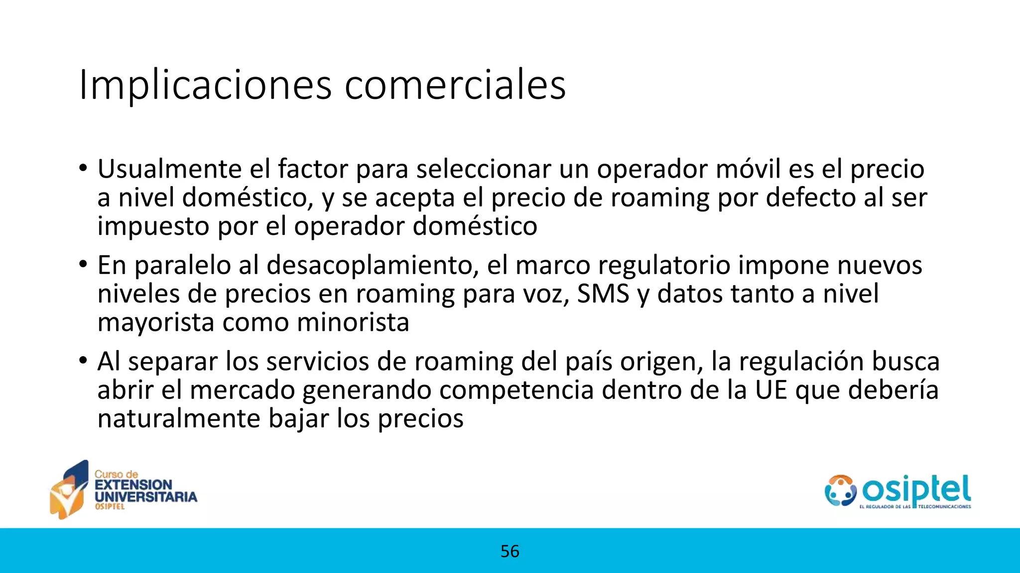 5656
Implicaciones comerciales
• Usualmente el factor para seleccionar un operador móvil es el precio
a nivel doméstico, y se acepta el precio de roaming por defecto al ser
impuesto por el operador doméstico
• En paralelo al desacoplamiento, el marco regulatorio impone nuevos
niveles de precios en roaming para voz, SMS y datos tanto a nivel
mayorista como minorista
• Al separar los servicios de roaming del país origen, la regulación busca
abrir el mercado generando competencia dentro de la UE que debería
naturalmente bajar los precios
 