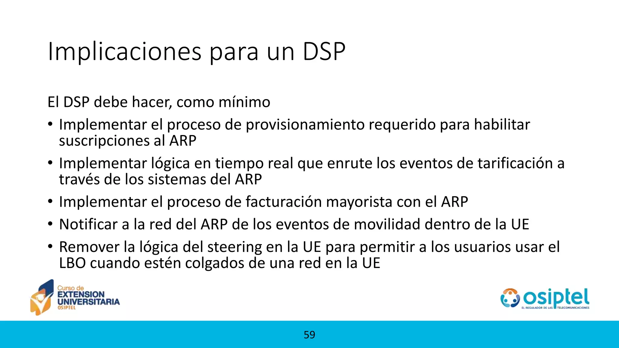 5959
Implicaciones para un DSP
El DSP debe hacer, como mínimo
• Implementar el proceso de provisionamiento requerido para habilitar
suscripciones al ARP
• Implementar lógica en tiempo real que enrute los eventos de tarificación a
través de los sistemas del ARP
• Implementar el proceso de facturación mayorista con el ARP
• Notificar a la red del ARP de los eventos de movilidad dentro de la UE
• Remover la lógica del steering en la UE para permitir a los usuarios usar el
LBO cuando estén colgados de una red en la UE
 
