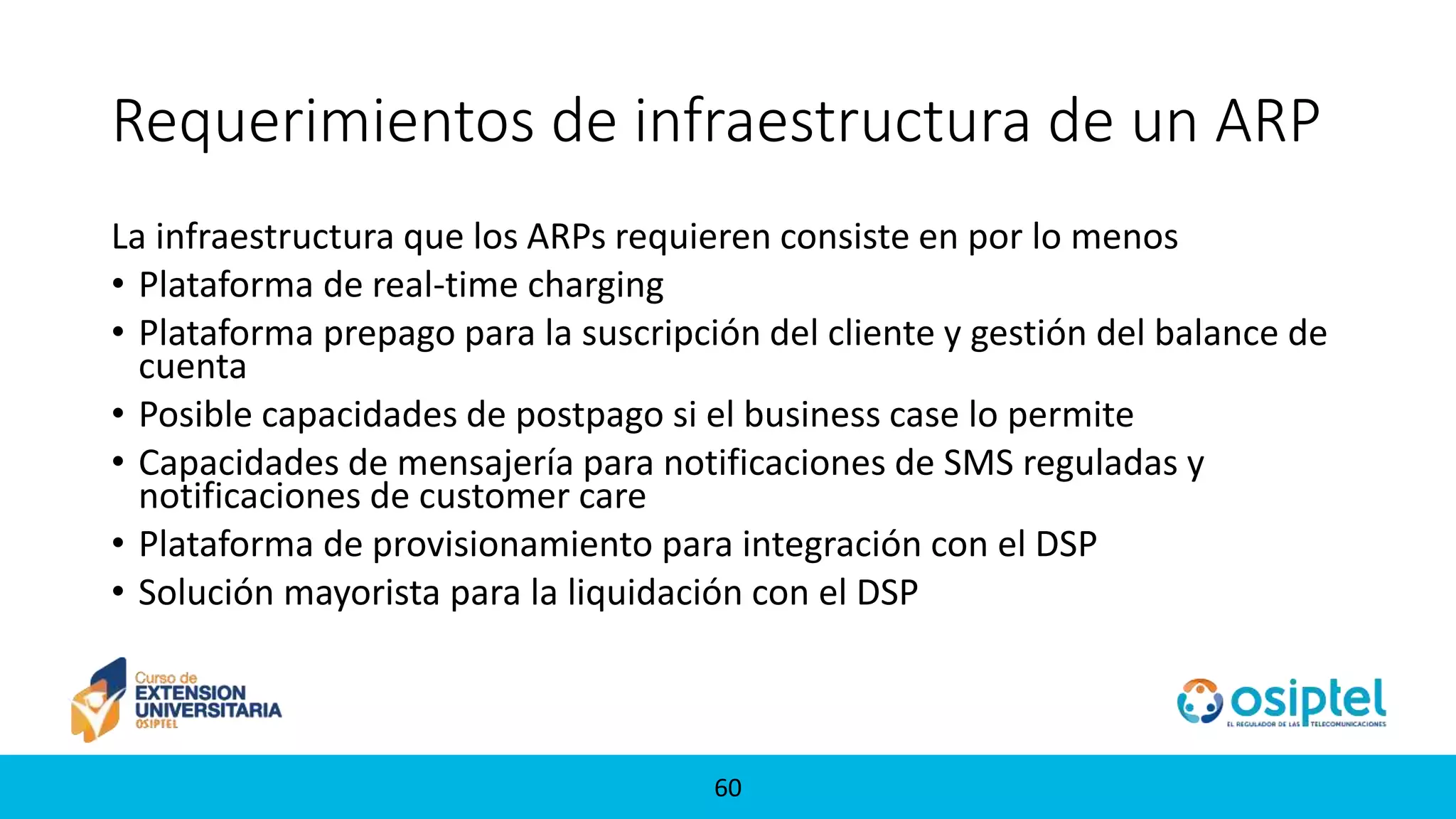 6060
Requerimientos de infraestructura de un ARP
La infraestructura que los ARPs requieren consiste en por lo menos
• Plataforma de real-time charging
• Plataforma prepago para la suscripción del cliente y gestión del balance de
cuenta
• Posible capacidades de postpago si el business case lo permite
• Capacidades de mensajería para notificaciones de SMS reguladas y
notificaciones de customer care
• Plataforma de provisionamiento para integración con el DSP
• Solución mayorista para la liquidación con el DSP
 