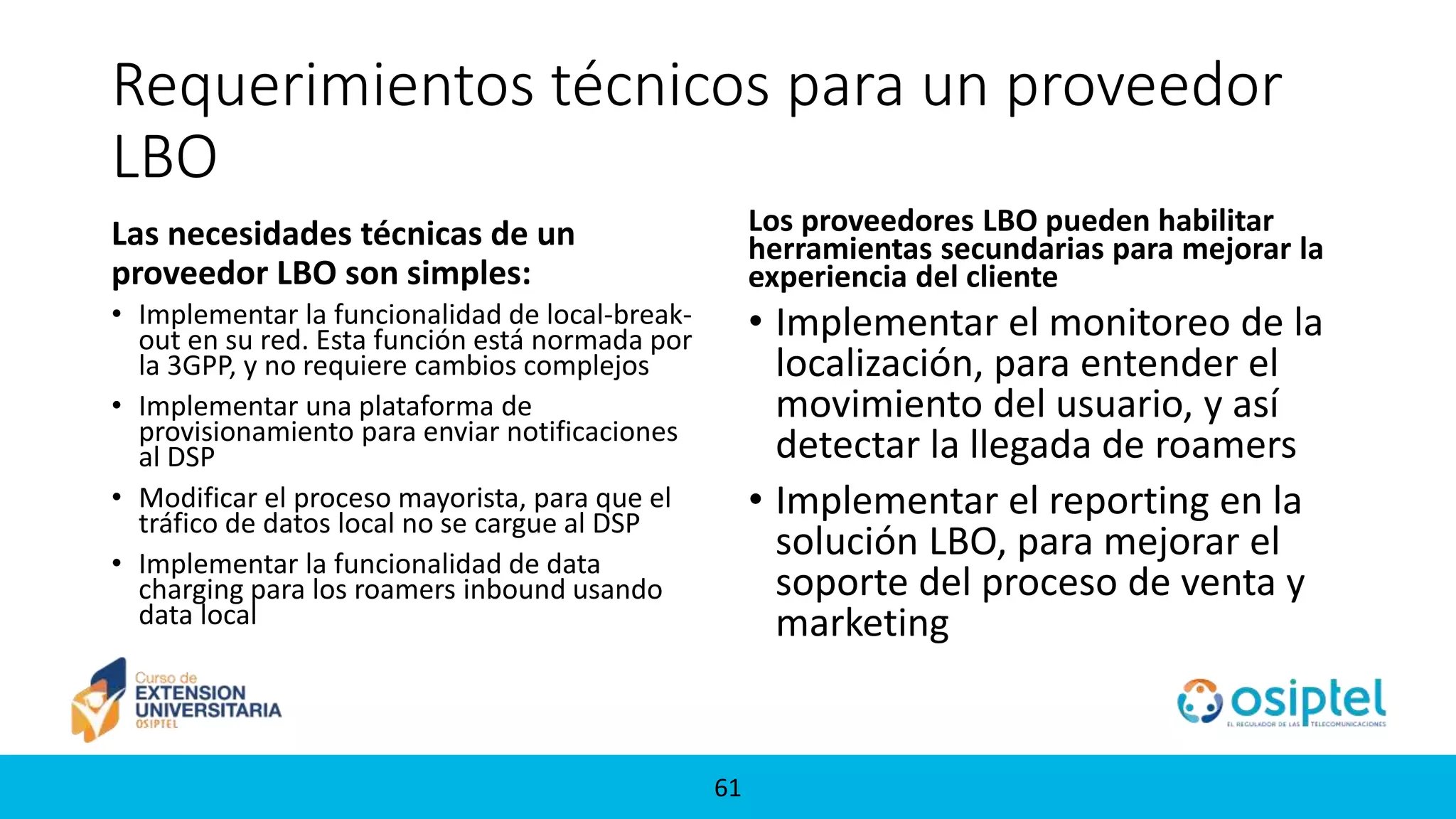 61
Requerimientos técnicos para un proveedor
LBO
Las necesidades técnicas de un
proveedor LBO son simples:
• Implementar la funcionalidad de local-break-
out en su red. Esta función está normada por
la 3GPP, y no requiere cambios complejos
• Implementar una plataforma de
provisionamiento para enviar notificaciones
al DSP
• Modificar el proceso mayorista, para que el
tráfico de datos local no se cargue al DSP
• Implementar la funcionalidad de data
charging para los roamers inbound usando
data local
Los proveedores LBO pueden habilitar
herramientas secundarias para mejorar la
experiencia del cliente
• Implementar el monitoreo de la
localización, para entender el
movimiento del usuario, y así
detectar la llegada de roamers
• Implementar el reporting en la
solución LBO, para mejorar el
soporte del proceso de venta y
marketing
 