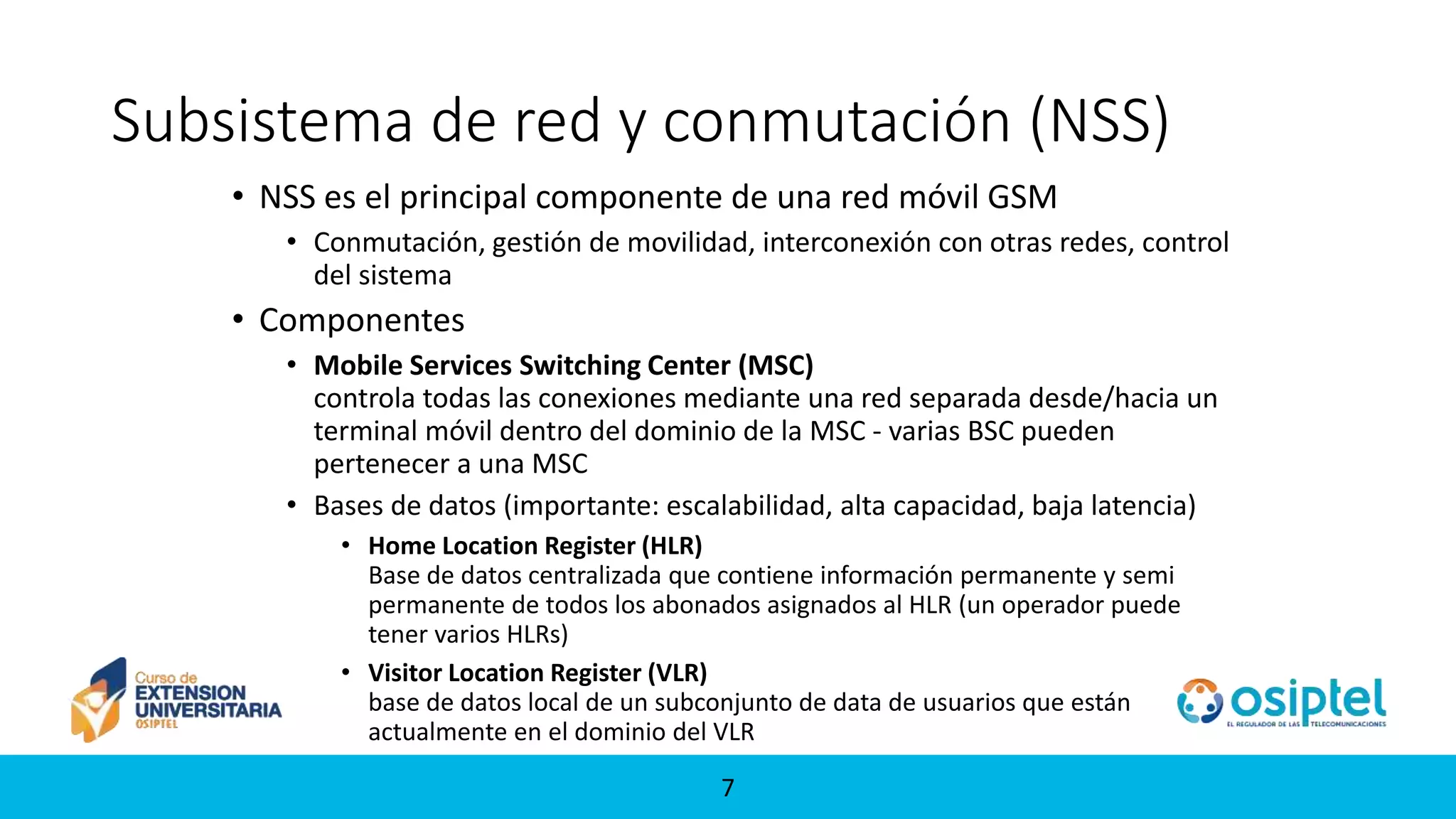 77
Subsistema de red y conmutación (NSS)
• NSS es el principal componente de una red móvil GSM
• Conmutación, gestión de movilidad, interconexión con otras redes, control
del sistema
• Componentes
• Mobile Services Switching Center (MSC)
controla todas las conexiones mediante una red separada desde/hacia un
terminal móvil dentro del dominio de la MSC - varias BSC pueden
pertenecer a una MSC
• Bases de datos (importante: escalabilidad, alta capacidad, baja latencia)
• Home Location Register (HLR)
Base de datos centralizada que contiene información permanente y semi
permanente de todos los abonados asignados al HLR (un operador puede
tener varios HLRs)
• Visitor Location Register (VLR)
base de datos local de un subconjunto de data de usuarios que están
actualmente en el dominio del VLR
 