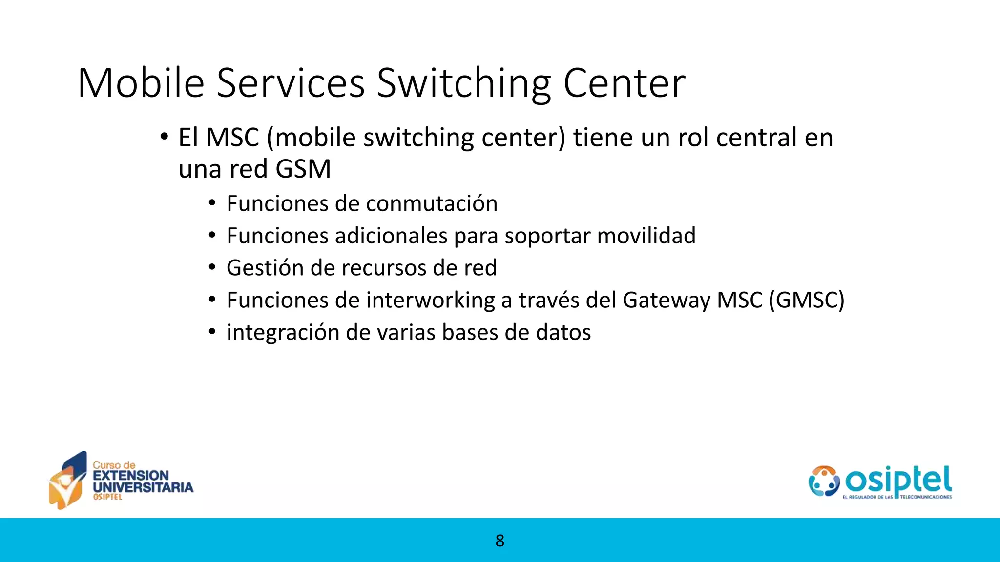88
Mobile Services Switching Center
• El MSC (mobile switching center) tiene un rol central en
una red GSM
• Funciones de conmutación
• Funciones adicionales para soportar movilidad
• Gestión de recursos de red
• Funciones de interworking a través del Gateway MSC (GMSC)
• integración de varias bases de datos
 