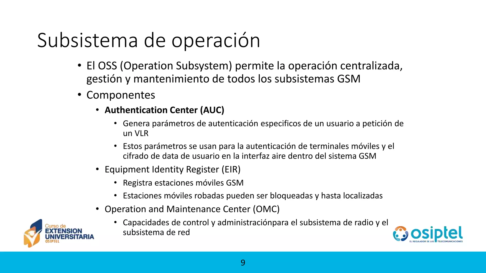 99
Subsistema de operación
• El OSS (Operation Subsystem) permite la operación centralizada,
gestión y mantenimiento de todos los subsistemas GSM
• Componentes
• Authentication Center (AUC)
• Genera parámetros de autenticación especificos de un usuario a petición de
un VLR
• Estos parámetros se usan para la autenticación de terminales móviles y el
cifrado de data de usuario en la interfaz aire dentro del sistema GSM
• Equipment Identity Register (EIR)
• Registra estaciones móviles GSM
• Estaciones móviles robadas pueden ser bloqueadas y hasta localizadas
• Operation and Maintenance Center (OMC)
• Capacidades de control y administraciónpara el subsistema de radio y el
subsistema de red
 