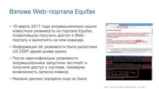 © 2018 Cisco and/or its affiliates. All rights reserved. Cisco Public
Взлома Web-портала Equifax
• 10 марта 2017 года злоумышленники нашли
известную уязвимость на портале Equifax,
позволившую получить доступ к Web-
порталу и выполнять на нем команды
• Информация об уязвимости была разослана
US CERT двумя днями ранее
• После идентификации уязвимости
злоумышленники запустили эксплойт и
получили доступ к системе, проверив
возможность запуска команд
• Никаких данных украдено еще не было
 
