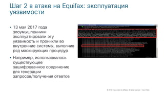© 2018 Cisco and/or its affiliates. All rights reserved. Cisco Public
Шаг 2 в атаке на Equifax: эксплуатация
уязвимости
• 13 мая 2017 года
злоумышленники
эксплуатировали эту
уязвимость и проникли во
внутренние системы, выполнив
ряд маскирующих процедур
• Например, использовалось
существующее
зашифрованное соединение
для генерации
запросов/получения ответов
 