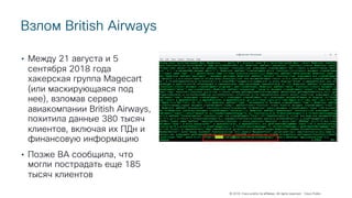 © 2018 Cisco and/or its affiliates. All rights reserved. Cisco Public
Взлом British Airways
• Между 21 августа и 5
сентября 2018 года
хакерская группа Magecart
(или маскирующаяся под
нее), взломав сервер
авиакомпании British Airways,
похитила данные 380 тысяч
клиентов, включая их ПДн и
финансовую информацию
• Позже BA сообщила, что
могли пострадать еще 185
тысяч клиентов
 