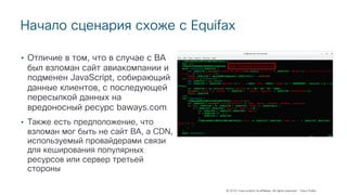 © 2018 Cisco and/or its affiliates. All rights reserved. Cisco Public
Начало сценария схоже с Equifax
• Отличие в том, что в случае с BA
был взломан сайт авиакомпании и
подменен JavaScript, собирающий
данные клиентов, с последующей
пересылкой данных на
вредоносный ресурс baways.com
• Также есть предположение, что
взломан мог быть не сайт BA, а CDN,
используемый провайдерами связи
для кеширования популярных
ресурсов или сервер третьей
стороны
 
