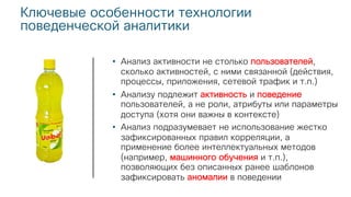 Ключевые особенности технологии
поведенческой аналитики
• Анализ активности не столько пользователей,
сколько активностей, с ними связанной (действия,
процессы, приложения, сетевой трафик и т.п.)
• Анализу подлежит активность и поведение
пользователей, а не роли, атрибуты или параметры
доступа (хотя они важны в контексте)
• Анализ подразумевает не использование жестко
зафиксированных правил корреляции, а
применение более интеллектуальных методов
(например, машинного обучения и т.п.),
позволяющих без описанных ранее шаблонов
зафиксировать аномалии в поведении
 