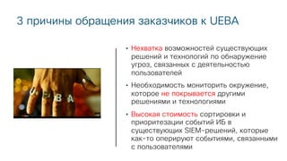 3 причины обращения заказчиков к UEBA
• Нехватка возможностей существующих
решений и технологий по обнаружение
угроз, связанных с деятельностью
пользователей
• Необходимость мониторить окружение,
которое не покрывается другими
решениями и технологиями
• Высокая стоимость сортировки и
приоритезации событий ИБ в
существующих SIEM-решений, которые
как-то оперируют событиями, связанными
с пользователями
 