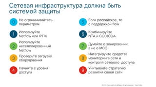 © 2018 Cisco and/or its affiliates. All rights reserved. Cisco Public
Сетевая инфраструктура должна быть
системой защиты
0
1
2
3
4
Не ограничивайтесь
периметром
Используйте
Netflow или IPFIX
Используйте
несемплированный
Netflow
Проверьте загрузку
оборудования
Начните с уровня
доступа
5
6
7
8
9
Если российское, то
с поддержкой flow
Комбинируйте
NTA и СОВ/СОА
Думайте о зонировании,
а не о МСЭ
Интегрируйте средства
мониторинга сети и
контроля сетевого доступа
Учитывайте стратегию
развития своей сети
 