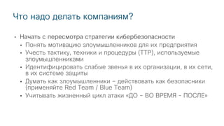 • Начать с пересмотра стратегии кибербезопасности
• Понять мотивацию злоумышленников для их предприятия
• Учесть тактику, техники и процедуры (TTP), используемые
злоумышленниками
• Идентифицировать слабые звенья в их организации, в их сети,
в их системе защиты
• Думать как злоумышленники – действовать как безопасники
(применяйте Red Team / Blue Team)
• Учитывать жизненный цикл атаки «ДО – ВО ВРЕМЯ - ПОСЛЕ»
Что надо делать компаниям?
 