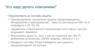 • Пересмотреть их систему защиты
• Сбалансировать технологии защиты (предотвращение,
обнаружение и реагирование) – вместо соотношения 80-15-5
перейдите к 33-33-34
• Задуматься о безопасности внутренней сети также, как они
защищают периметр
• Мониторить даже то, чего у них по политике нет (Wi-Fi,
мобильные устройства, 3G/4G-модемы, облака и т.п.)
• Внедрить систему Threat Intelligence для раннего
предупреждения об угрозах
Что надо делать компаниям?
 
