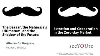 ...
The Bazaar, the Maharaja’s
Ultimatum, and the
Shadow of the Future:
.
Extortion and Cooperation
in the Zero-day Market
.
Alfonso De Gregorio
.
Founder, BeeWise
..
PHDays V, Moscow, May 26th-27th, 2015
 
