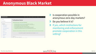 ..
Anonymous Black Market
.
The Zero-day Dilemma
.
96/112
..
. Is cooperation possible in
anonymous zero-day markets?
. Do you believe it is?
. If yes, which institutions for
monitoring and enforcement
promote cooperation in this
setting?
 