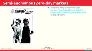 ..
Semi-anonymous Zero-day markets
.
The Zero-day Dilemma
.
102/112
..
. If only one party is anonymous, the
onymous counterpart has not ability to
know if she already had any deals with the
same participant
 