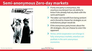 ..
Semi-anonymous Zero-day markets
.
The Zero-day Dilemma
.
102/112
..
. If only one party is anonymous, the
onymous counterpart has not ability to
know if she already had any deals with the
same participant
. The latter can’t benefit from being sentient
and is forced to choose her strategies as an
evolutionary player would do
. If the anonymous party knows about the
ZD-strategies, she can choose to extort the
opponent
. Hence, while cooperation can emerge in
fully-anonymous markets, extortion can
profilate in the semi-anonymous
economies
 