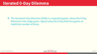..
Iterated 0-Day Dilemma
.
The Zero-day Dilemma
.
78/112
. The Iterated 0-Day Dilemma (I0DD) is a repeated game, where the 0-Day
Dilemma is the stage game. Agents play the 0-Day Dilemma game an
indefinite number of times
 