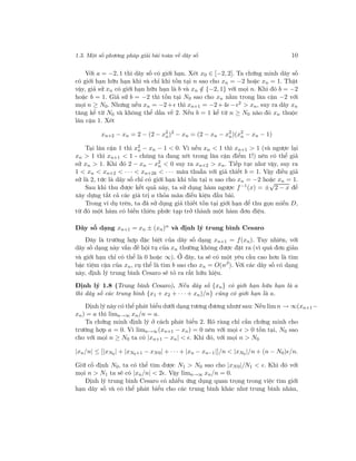 1.3. Một số phương pháp giải bài toán về dãy số 10
Với a = −2, 1 thì dãy số có giới hạn. Xét x0 ∈ [−2, 2]. Ta chứng minh dãy số
có giới hạn hữu hạn khi và chỉ khi tồn tại n sao cho xn = −2 hoặc xn = 1. Thật
vậy, giả sử xn có giới hạn hữu hạn là b và xn /∈ {−2, 1} với mọi n. Khi đó b = −2
hoặc b = 1. Giả sử b = −2 thì tồn tại N0 sao cho xn nằm trong lân cận −2 với
mọi n ≥ N0. Nhưng nếu xn = −2+ thì xn+1 = −2+4 − 2 > xn, suy ra dãy xn
tăng kể từ N0 và không thể dần về 2. Nếu b = 1 kể từ n ≥ N0 nào đó xn thuộc
lân cận 1. Xét
xn+2 − xn = 2 − (2 − x2
n)2
− xn = (2 − xn − x2
n)(x2
n − xn − 1)
Tại lân cận 1 thì x2
n − xn − 1 < 0. Vì nếu xn < 1 thì xn+1 > 1 (và ngược lại
xn > 1 thì xn+1 < 1 - chúng ta đang xét trong lân cận điểm 1!) nên có thể giả
sử xn > 1. Khi đó 2 − xn − x2
n < 0 suy ra xn+2 > xn. Tiếp tục như vậy, suy ra
1 < xn < xn+2 < · · · < xn+2k < · · · mâu thuẫn với giả thiết b = 1. Vậy điều giả
sử là 2, tức là dãy số chỉ có giới hạn khi tồn tại n sao cho xn = −2 hoặc xn = 1.
Sau khi thu được kết quả này, ta sử dụng hàm ngược f−1
(x) = ±
√
2 − x để
xây dựng tất cả các giá trị a thỏa mãn điều kiện đầu bài.
Trong ví dụ trên, ta đã sử dụng giả thiết tồn tại giới hạn để thu gọn miền D,
từ đó một hàm có biến thiên phức tạp trở thành một hàm đơn điệu.
Dãy số dạng xn+1 = xn ± (xn)α
và định lý trung bình Cesaro
Đây là trường hợp đặc biệt của dãy số dạng xn+1 = f(xn). Tuy nhiên, với
dãy số dạng này vấn đề hội tụ của xn thường không được đặt ra (vì quá đơn giản
và giới hạn chỉ có thể là 0 hoặc ∞). Ở đây, ta sẽ có một yêu cầu cao hơn là tìm
bậc tiệm cận của xn, cụ thể là tìm b sao cho xn = O(nβ
). Với các dãy số có dạng
này, định lý trung bình Cesaro sẽ tỏ ra rất hữu hiệu.
Định lý 1.8 (Trung bình Cesaro). Nếu dãy số {xn} có giới hạn hữu hạn là a
thì dãy số các trung bình {x1 + x2 + · · · + xn)/n} cũng có giới hạn là a.
Định lý này có thể phát biểu dưới dạng tương đương nhưư sau: Nếu lim n → ∞(xn+1−
xn) = a thì limn→∞ xn/n = a.
Ta chứng minh định lý ở cách phát biểu 2. Rõ ràng chỉ cần chứng minh cho
trường hợp a = 0. Vì limn→∞(xn+1 − xn) = 0 nên với mọi > 0 tồn tại, N0 sao
cho với mọi n ≥ N0 ta có |xn+1 − xn| < . Khi đó, với mọi n > N0
|xn/n| ≤ [|xN0| + |xN0+1 − xN0| + · · · + |xn − xn−1|]/n < |xN0 |/n + (n − N0) /n.
Giữ cố định N0, ta có thể tìm được N1 > N0 sao cho |xN0|/N1 < . Khi đó với
mọi n > N1 ta sẽ có |xn/n| < 2 . Vậy limn→∞ xn/n = 0.
Định lý trung bình Cesaro có nhiều ứng dụng quan trọng trong việc tìm giới
hạn dãy số và có thể phát biểu cho các trung bình khác như trung bình nhân,
 