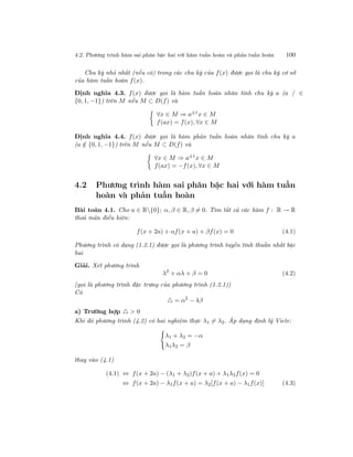 4.2. Phương trình hàm sai phân bậc hai với hàm tuần hoàn và phản tuần hoàn 100
Chu kỳ nhỏ nhất (nếu có) trong các chu kỳ của f(x) được gọi là chu kỳ cơ sở
của hàm tuần hoàn f(x).
Định nghĩa 4.3. f(x) được gọi là hàm tuần hoàn nhân tính chu kỳ a (a / ∈
{0, 1, −1}) trên M nếu M ⊂ D(f) và
∀x ∈ M ⇒ a±1x ∈ M
f(ax) = f(x), ∀x ∈ M
Định nghĩa 4.4. f(x) được gọi là hàm phản tuần hoàn nhân tính chu kỳ a
(a /∈ {0, 1, −1}) trên M nếu M ⊂ D(f) và
∀x ∈ M ⇒ a±1
x ∈ M
f(ax) = −f(x), ∀x ∈ M
4.2 Phương trình hàm sai phân bậc hai với hàm tuần
hoàn và phản tuần hoàn
Bài toán 4.1. Cho a ∈ R{0}; α, β ∈ R, β = 0. Tìm tất cả các hàm f : R → R
thoả mãn điều kiện:
f(x + 2a) + αf(x + a) + βf(x) = 0 (4.1)
Phương trình có dạng (1.2.1) được gọi là phương trình tuyến tính thuần nhất bậc
hai
Giải. Xét phương trình
λ2
+ αλ + β = 0 (4.2)
(gọi là phương trình đặc trưng của phương trình (1.2.1))
Có
= α2
− 4β
a) Trường hợp > 0
Khi đó phương trình (4.2) có hai nghiệm thực λ1 = λ2. Áp dụng định lý Viete:
λ1 + λ2 = −α
λ1λ2 = β
thay vào (4.1)
(4.1) ⇔ f(x + 2a) − (λ1 + λ2)f(x + a) + λ1λ2f(x) = 0
⇔ f(x + 2a) − λ1f(x + a) = λ2[f(x + a) − λ1f(x)] (4.3)
 