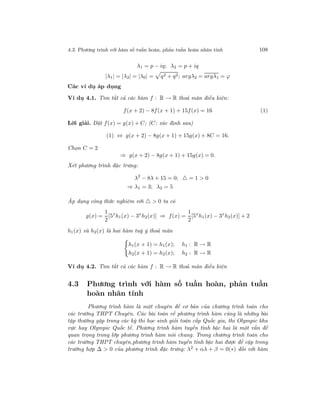 4.3. Phương trình với hàm số tuần hoàn, phản tuần hoàn nhân tính 108
λ1 = p − iq; λ2 = p + iq
|λ1| = |λ2| = |λ0| = q2 + q2; argλ2 = argλ1 = ϕ
Các ví dụ áp dụng
Ví dụ 4.1. Tìm tất cả các hàm f : R → R thoả mãn điều kiện:
f(x + 2) − 8f(x + 1) + 15f(x) = 16 (1)
Lời giải. Đặt f(x) = g(x) + C; (C: xác định sau)
(1) ⇔ g(x + 2) − 8g(x + 1) + 15g(x) + 8C = 16.
Chọn C = 2
⇒ g(x + 2) − 8g(x + 1) + 15g(x) = 0.
Xét phương trình đặc trưng:
λ2
− 8λ + 15 = 0; = 1 > 0
⇒ λ1 = 3; λ2 = 5
Áp dụng công thức nghiệm với > 0 ta có
g(x) =
1
2
[5x
h1(x) − 3x
h2(x)] ⇒ f(x) =
1
2
[5x
h1(x) − 3x
h2(x)] + 2
h1(x) và h2(x) là hai hàm tuỳ ý thoả mãn
h1(x + 1) = h1(x); h1 : R → R
h2(x + 1) = h2(x); h2 : R → R
Ví dụ 4.2. Tìm tất cả các hàm f : R → R thoả mãn điều kiện
4.3 Phương trình với hàm số tuần hoàn, phản tuần
hoàn nhân tính
Phương trình hàm là một chuyên đề cơ bản của chương trình toán cho
các trường THPT Chuyên. Các bài toán về phương trình hàm cũng là những bài
tập thường gặp trong các kỳ thi học sinh giỏi toán cấp Quốc gia, thi Olympic khu
vực hay Olympic Quốc tế. Phương trình hàm tuyến tính bậc hai là một vấn đề
quan trọng trong lớp phương trình hàm nói chung. Trong chương trình toán cho
các trường THPT chuyên,phương trình hàm tuyến tính bậc hai được đề cập trong
trường hợp ∆ > 0 của phương trình đặc trưng: λ2 + αλ + β = 0(∗) đối với hàm
 