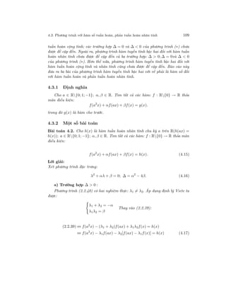 4.3. Phương trình với hàm số tuần hoàn, phản tuần hoàn nhân tính 109
tuần hoàn cộng tính; các trường hợp ∆ = 0 và ∆ < 0 của phương trình (∗) chưa
được đề cập đến. Ngoài ra, phương trình hàm tuyến tính bậc hai đối với hàm tuần
hoàn nhân tính chưa được đề cập đến cả ba trường hợp: ∆ > 0; ∆ = 0và ∆ < 0
của phương trình (∗). Hơn thế nữa, phương trình hàm tuyến tính bậc hai đối với
hàm tuần hoàn cộng tính và nhân tính cũng chưa được đề cập đến. Báo cáo này
đưa ra ba bài của phương trình hàm tuyến tính bậc hai với vế phải là hàm số đối
với hàm tuần hoàn và phản tuần hoàn nhân tính.
4.3.1 Định nghĩa
Cho a ∈ R{0; 1; −1}; α, β ∈ R. Tìm tất cả các hàm: f : R{0} → R thỏa
mãn điều kiện:
f(a2
x) + αf(ax) + βf(x) = g(x).
trong đó g(x) là hàm cho trước.
4.3.2 Một số bài toán
Bài toán 4.2. Cho h(x) là hàm tuần hoàn nhân tính chu kỳ a trên R(h(ax) =
h(x)); a ∈ R{0; 1; −1}; α, β ∈ R. Tìm tất cả các hàm: f : R{0} → R thỏa mãn
điều kiện:
f(a2
x) + αf(ax) + βf(x) = h(x). (4.15)
Lời giải:
Xét phương trình đặc trưng:
λ2
+ αλ + β = 0; ∆ = α2
− 4β. (4.16)
a) Trường hợp ∆ > 0 :
Phương trình (2.2.40) có hai nghiệm thực: λ1 = λ2. Áp dụng định lý Viete ta
được:
λ1 + λ2 = −α
λ1λ2 = β
Thay vào (2.2.39):
(2.2.39) ⇔ f(a2
x) − (λ1 + λ2)f(ax) + λ1λ2f(x) = h(x)
⇔ f(a2
x) − λ1f(ax) − λ2[f(ax) − λ1f(x)] = h(x) (4.17)
 