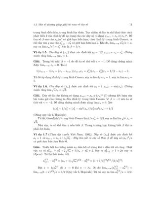 1.3. Một số phương pháp giải bài toán về dãy số 11
trung bình điều hòa, trung bình lũy thừa. Tuy nhiên, ở đây ta chỉ khai thác cách
phát biểu 2 của định lý để áp dụng cho các dãy số có dạng xn+1 = xn ±(xn)α. Để
tìm số β sao cho xn/nβ có giới hạn hữu hạn, theo định lý trung bình Cesaro, ta
chỉ cần tìm g sao cho xγ
n+1 −xγ
n có giới hạn hữu hạn a. Khi đó, limn→∞ xγ
n/n = a,
suy ra lim xn/nγ
1 = aγ
1 , tức là β = 1/γ.
Ví dụ 1.5. Cho dãy số {xn} được xác định bởi x0 = 1/2, xn+1 = xn − x2
n. Chứng
minh rằng limn→∞ nxn = 1.
Giải. Trong bài này, β = −1 do đó ta sẽ thử với γ = −1. Dễ dàng chứng minh
được limn→∞ xn = 0. Ta có
1/xn+1 − 1/xn = (xn − xn+1)/xn+1xn = x2
n/(xn − x2
n)xn = 1/(1 − xn) → 1.
Từ đó áp dụng định lý trung bình Cesaro, suy ra lim1/nxn = 1, suy ta lim nxn =
1.
Ví dụ 1.6. Cho dãy số {xn} được xác định bởi x0 = 1, xn+1 = sin(xn). Chứng
minh rằng lim
√
nxn =
√
3.
Giải. Dãy số đã cho không có dạng xn+1 = xn ± (xn)α (?) nhưng kết luận của
bài toán gợi cho chúng ta đến định lý trung bình Cesaro. Vì β = −1 nên ta sẽ
thử với γ = −2. Dễ dàng chứng minh được rằng limxn = 0. Xét
1/x2
n − 1/x2
n = [x2
n − sin2
(xn)]/x2
n sin2
(xn) → 1/3
(Dùng quy tắc L’Hopitale)
Từ đó, theo định lý trung bình Cesaro lim 1/nx2
n = 1/3, suy ra limlim
√
n.xn =√
3.
Như vậy, ta có thể tìm γ nếu biết β. Trong trường hợp không biết β thì ta
phải dự đoán.
Ví dụ 1.7 (Chọn đội tuyển Việt Nam, 1993). Dãy số {an} được xác định bởi
a1 = 1 và an+1 = an + 1/
√
an . Hãy tìm tất cả các số thực β để dãy số (an)β
/n
có giới hạn hữu hạn khác 0.
Giải. Trước hết ta chứng minh an dần tới vô cùng khi n dần tới vô cùng. Thật
vậy, ta có a2
n+1 = a2
n + 2
√
an + 1/an > a2
n + 2. Suy ra a2
n+1 > 1 + 2n suy ra
(đpcm). Trở lại bài toán, xét
a
3/2
n+1 − a3/2
n = (an + 1/
√
an)3/2
− a3/2
n = (1 + 1/a3/2
n )3/2
/(1/a3/2
n )
Đặt x = 1/a
3/2
n thì x → 0 khi n → ∞. Do đó limn→∞(a
3/2
n+1 − a
3/2
n ) =
limx→0(1 + x)3/2/x = 3/2 (Quy tắc L’Hopitale) Từ đó suy ra lim a
3/2
n /n = 3/2.
 
