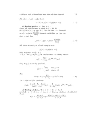 4.3. Phương trình với hàm số tuần hoàn, phản tuần hoàn nhân tính 110
Đặt g1(x) = f(ax) − λ1f(x) ta có:
(2.2.41) ⇔ g1(ax) − λ2g1(x) = h(x) (4.18)
a1) Trường hợp 1:λ1 = 1 hoặc λ2 = 1.
Không mất tính tổng quát ta giả sử: λ2 = 1. Khi đó:
(2.2.42) ⇔ g1(ax) − g1(x) = h(x) (theo Bài toán 1.1∗
- chương 1)
⇒ g1(x) = g(x) +
ln |x|h(x)
ln |a|
trong đó g(x) là hàm tùy ý sao cho:
g(ax) = g(x). Hay:
f(ax) − λ1f(x) = g(x) +
ln |x|h(x)
ln |a|
. (4.19)
Đổi vai trò λ2 cho λ1 và biến đổi tương tự ta có:
g2(ax) − λ1g2(x) = h(x)
trong đó:g2(x) = f(ax) − f(x).
Vì λ2 = 1 và λ1 = λ2 ⇒ λ1 = 1. Theo Bài toán 1.3∗ chương 1 ta có:
g2(x) =
h(x)
1 − λ1
+ |x|log|a| |λ1|
.q(x)
trong đó q(x) là hàm tùy ý sao cho:
q(ax) =
q(x) nếu λ1 > 0
−q(x) nếu λ1 < 0
Hay:
f(ax) − f(x) =
h(x)
1 − λ1
+ |x|log|a| |λ1|
.q(x) (4.20)
Trừ (2.2.43) cho (2.2.44) ta được:
f(x) =
ln |x|(1 − λ1) − ln |a|
ln |a|(1 − λ1)2
h(x) +
1
1 − λ1
g(x) + |x|log|a| |λ1|
q(x) .
a2) Trường hợp 2: λ1 = 1 và λ2 = 1 ⇒ 1 + α + β = 0.
(vì nếu 1 + α + β = 0 ⇒ λ1 = 1 hoặc λ2 = 1 điều này mâu thuẫn với giả thiết.)
Ta có:
h(x) =
1 + α + β
1 + α + β
h(x) =
h(a2x) + αh(ax) + βh(x)
1 + α + β
 
