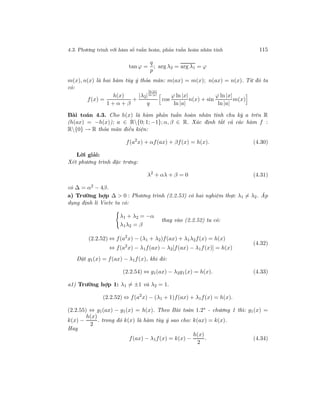 4.3. Phương trình với hàm số tuần hoàn, phản tuần hoàn nhân tính 115
tan ϕ =
q
p
; arg λ2 = arg λ1 = ϕ
m(x), n(x) là hai hàm tùy ý thỏa mãn: m(ax) = m(x); n(ax) = n(x). Từ đó ta
có:
f(x) =
h(x)
1 + α + β
+
|λ2|
ln |x|
ln |a|
q
cos
ϕ ln |x|
ln |a|
n(x) + sin
ϕ ln |x|
ln |a|
m(x)
Bài toán 4.3. Cho h(x) là hàm phản tuần hoàn nhân tính chu kỳ a trên R
(h(ax) = −h(x)); a ∈ R{0; 1; −1}; α, β ∈ R. Xác định tất cả các hàm f :
R{0} → R thỏa mãn điều kiện:
f(a2
x) + αf(ax) + βf(x) = h(x). (4.30)
Lời giải:
Xét phương trình đặc trưng:
λ2
+ αλ + β = 0 (4.31)
có ∆ = α2
− 4β.
a) Trường hợp ∆ > 0 : Phương trình (2.2.53) có hai nghiệm thực λ1 = λ2. Áp
dụng định lí Viete ta có:
λ1 + λ2 = −α
λ1λ2 = β
thay vào (2.2.52) ta có:
(2.2.52) ⇔ f(a2
x) − (λ1 + λ2)f(ax) + λ1λ2f(x) = h(x)
⇔ f(a2
x) − λ1f(ax) − λ2[f(ax) − λ1f(x)] = h(x)
(4.32)
Đặt g1(x) = f(ax) − λ1f(x), khi đó:
(2.2.54) ⇔ g1(ax) − λ2g1(x) = h(x). (4.33)
a1) Trường hợp 1: λ1 = ±1 và λ2 = 1.
(2.2.52) ⇔ f(a2
x) − (λ1 + 1)f(ax) + λ1f(x) = h(x).
(2.2.55) ⇔ g1(ax) − g1(x) = h(x). Theo Bài toán 1.2∗ - chương 1 thì: g1(x) =
k(x) −
h(x)
2
. trong đó k(x) là hàm tùy ý sao cho: k(ax) = k(x).
Hay
f(ax) − λ1f(x) = k(x) −
h(x)
2
. (4.34)
 