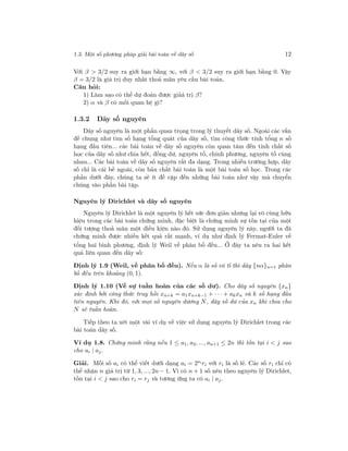 1.3. Một số phương pháp giải bài toán về dãy số 12
Với β > 3/2 suy ra giới hạn bằng ∞, với β < 3/2 suy ra giới hạn bằng 0. Vậy
β = 3/2 là giá trị duy nhất thoả mãn yêu cầu bài toán.
Câu hỏi:
1) Làm sao có thể dự đoán được giảá trị β?
2) α và β có mối quan hệ gì?
1.3.2 Dãy số nguyên
Dãy số nguyên là một phần quan trọng trong lý thuyết dãy số. Ngoài các vấn
đề chung như tìm số hạng tổng quát của dãy số, tìm công thức tính tổng n số
hạng đầu tiên... các bài toán về dãy số nguyên còn quan tâm đến tính chất số
học của dãy số như chia hết, đồng dư, nguyên tố, chính phương, nguyên tố cùng
nhau... Các bài toán về dãy số nguyên rất đa dạng. Trong nhiều trường hợp, dãy
số chỉ là cái bề ngoài, còn bản chất bài toán là một bài toán số học. Trong các
phần dưới đây, chúng ta sẽ ít đề cập đến những bài toán như vậy mà chuyển
chúng vào phần bài tập.
Nguyên lý Dirichlet và dãy số nguyên
Nguyên lý Dirichlet là một nguyên lý hết sức đơn giản nhưng lại vô cùng hữu
hiệu trong các bài toán chứng minh, đặc biệt là chứng minh sự tồn tại của một
đối tượng thoả mãn một điều kiện nào đó. Sử dụng nguyên lý này, người ta đã
chứng minh được nhiều kết quả rất mạnh, ví dụ như định lý Fermat-Euler về
tổng hai bình phương, định lý Weil về phân bố đều... Ở đây ta nêu ra hai kết
quả liên quan đến dãy số:
Định lý 1.9 (Weil, về phân bố đều). Nếu α là số vô tỉ thì dãy {nα}n=1 phân
bố đều trên khoảng (0, 1).
Định lý 1.10 (Về sự tuần hoàn của các số dư). Cho dãy số nguyên {xn}
xác định bởi công thức truy hồi xn+k = a1xn+k−1 + · · · + akxn và k số hạng đầu
tiên nguyên. Khi đó, với mọi số nguyên dương N, dãy số dư của xn khi chia cho
N sẽ tuần hoàn.
Tiếp theo ta xét một vài ví dụ về việc sử dụng nguyên lý Dirichlet trong các
bài toán dãy số.
Ví dụ 1.8. Chứng minh rằng nếu 1 ≤ a1, a2, ..., an+1 ≤ 2n thì tồn tại i < j sao
cho ai | aj.
Giải. Mỗi số ai có thể viết dưới dạng ai = 2si ri với ri là số lẻ. Các số ri chỉ có
thể nhận n giá trị từ 1, 3, ..., 2n− 1. Vì có n + 1 số nên theo nguyên lý Dirichlet,
tồn tại i < j sao cho ri = rj và tương ứng ta có ai | aj.
 
