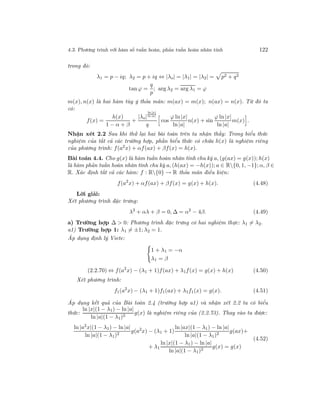 4.3. Phương trình với hàm số tuần hoàn, phản tuần hoàn nhân tính 122
trong đó:
λ1 = p − iq; λ2 = p + iq ⇔ |λo| = |λ1| = |λ2| = p2 + q2
tan ϕ =
q
p
; arg λ2 = arg λ1 = ϕ
m(x), n(x) là hai hàm tùy ý thỏa mãn: m(ax) = m(x); n(ax) = n(x). Từ đó ta
có:
f(x) =
h(x)
1 − α + β
+
|λo|
ln |x|
ln |a|
q
cos
ϕ ln |x|
ln |a|
n(x) + sin
ϕ ln |x|
ln |a|
m(x) .
Nhận xét 2.2 Sau khi thử lại hai bài toán trên ta nhận thấy: Trong biểu thức
nghiệm của tất cả các trường hợp, phần biểu thức có chứa h(x) là nghiệm riêng
của phương trình: f(a2x) + αf(ax) + βf(x) = h(x).
Bài toán 4.4. Cho g(x) là hàm tuần hoàn nhân tính chu kỳ a, (g(ax) = g(x)); h(x)
là hàm phản tuần hoàn nhân tính chu kỳ a, (h(ax) = −h(x)); a ∈ R{0, 1, −1}; α, β ∈
R. Xác định tất cả các hàm: f : R{0} → R thỏa mãn điều kiện:
f(a2
x) + αf(ax) + βf(x) = g(x) + h(x). (4.48)
Lời giải:
Xét phương trình đặc trưng:
λ2
+ αλ + β = 0, ∆ = α2
− 4β. (4.49)
a) Trường hợp ∆ > 0: Phương trình đặc trưng có hai nghiệm thực: λ1 = λ2.
a1) Trường hợp 1: λ1 = ±1; λ2 = 1.
Áp dụng định lý Viete:
1 + λ1 = −α
λ1 = β
(2.2.70) ⇔ f(a2
x) − (λ1 + 1)f(ax) + λ1f(x) = g(x) + h(x) (4.50)
Xét phương trình:
f1(a2
x) − (λ1 + 1)f1(ax) + λ1f1(x) = g(x). (4.51)
Áp dụng kết quả của Bài toán 2.4 (trường hợp a1) và nhận xét 2.2 ta có biểu
thức:
ln |x|(1 − λ1) − ln |a|
ln |a|(1 − λ1)2
g(x) là nghiệm riêng của (2.2.73). Thay vào ta được:
ln |a2
x|(1 − λ1) − ln |a|
ln |a|(1 − λ1)2
g(a2
x) − (λ1 + 1)
ln |ax|(1 − λ1) − ln |a|
ln |a|(1 − λ1)2
g(ax)+
+ λ1
ln |x|(1 − λ1) − ln |a|
ln |a|(1 − λ1)2
g(x) = g(x)
(4.52)
 