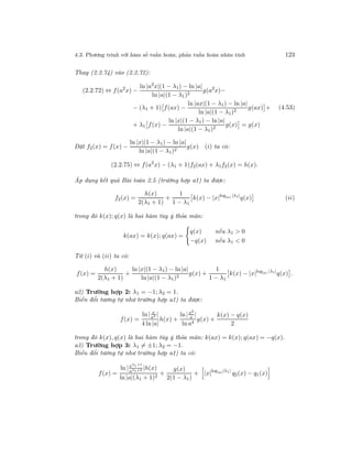 4.3. Phương trình với hàm số tuần hoàn, phản tuần hoàn nhân tính 123
Thay (2.2.74) vào (2.2.72):
(2.2.72) ⇔ f(a2
x) −
ln |a2
x|(1 − λ1) − ln |a|
ln |a|(1 − λ1)2
g(a2
x)−
− (λ1 + 1) f(ax) −
ln |ax|(1 − λ1) − ln |a|
ln |a|(1 − λ1)2
g(ax) +
+ λ1 f(x) −
ln |x|(1 − λ1) − ln |a|
ln |a|(1 − λ1)2
g(x) = g(x)
(4.53)
Đặt f2(x) = f(x) −
ln |x|(1 − λ1) − ln |a|
ln |a|(1 − λ1)2
g(x) (i) ta có:
(2.2.75) ⇔ f(a2
x) − (λ1 + 1)f2(ax) + λ1f2(x) = h(x).
Áp dụng kết quả Bài toán 2.5 (trường hợp a1) ta được:
f2(x) =
h(x)
2(λ1 + 1)
+
1
1 − λ1
k(x) − |x|log|a| |λ1|
q(x) (ii)
trong đó k(x); q(x) là hai hàm tùy ý thỏa mãn:
k(ax) = k(x); q(ax) =
q(x) nếu λ1 > 0
−q(x) nếu λ1 < 0
Từ (i) và (ii) ta có:
f(x) =
h(x)
2(λ1 + 1)
+
ln |x|(1 − λ1) − ln |a|
ln |a|(1 − λ1)2
g(x) +
1
1 − λ1
k(x) − |x|log|a| |λ1|
q(x) .
a2) Trường hợp 2: λ1 = −1; λ2 = 1.
Biến đổi tương tự như trường hợp a1) ta được:
f(x) =
ln | x
a3 |
4 ln|a|
h(x) +
ln |x2
a |
ln a4
g(x) +
k(x) − q(x)
2
trong đó k(x), q(x) là hai hàm tùy ý thỏa mãn: k(ax) = k(x); q(ax) = −q(x).
a3) Trường hợp 3: λ1 = ±1; λ2 = −1.
Biến đổi tương tự như trường hợp a1) ta có:
f(x) =
ln |xλ1+1
aλ1+2 |h(x)
ln |a|(λ1 + 1)2
+
g(x)
2(1 − λ1)
+ |x|log|a||λ1|
q2(x) − q1(x)
 