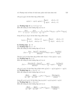 4.3. Phương trình với hàm số tuần hoàn, phản tuần hoàn nhân tính 124
với q1(x), q2(x) là hai hàm tùy ý thỏa mãn:
q1(ax) = −q1(x); q2(ax) =
q2(x) nếu λ1 > 0
−q2(x) nếu λ1 < 0
a4) Trường hợp 4: λ1 = ±1; λ2 = ±1.
Biến đổi tương tự như trường hợp a1) ta có:
f(x) =
h(x)
1 − α + β
+
g(x)
1 + α + β
+
1
λ2 − λ1
|x|log|a| |λ2|
h1(x) − |x|log|a| |λ1|
h2(x)
trong đó h1(x), h2(x) là hai hàm tùy ý thỏa mãn:
h1(x) =
h1(x) nếu λ2 > 0
−h1(x) nếu λ2 < 0
h2(x) =
h2(x) nếu λ1 > 0
−h2(x) nếu λ1 < 0
b) Trường hợp ∆ = 0
b1) Trường hợp 1: α = −2
Biến đổi tương tự như trường hợp a1) ta có:
f(x) =
h(x)
4
+
(ln |x|)2
− ln |a| ln|x|
2(ln |a|)2
h(x) + q(x) +
ln |x|k(x)
ln |a|
Với k(x), q(x) là hai hàm tùy ý thỏa mãn: k(ax) = k(x), q(ax) = q(x).
b2) Trường hợp 2: α = 2
Biến đổi tương tự như trường hợp a1) ta có:
f(x) = −
3 ln |a| ln|x
a | − (ln |x|)2
2(ln |a|)2
h(x) +
g(x)
4
+ g2(x) −
ln |x
a|g1(x)
ln |a|
với g1(x), g2(x) là hai hàm tùy ý thỏa mãn: g1(ax) = −g1(x); g2(ax) = −g2(x).
b3) Trường hợp 3: α < 0; α = −2
Biến đổi tương tự như trường hợp a1) ta có:
4h(x)
(α − 2)2
+
4g(x)
(α + 2)2
+ |x|log|a|(− α
2
)
p1(x) −
2 ln |x|q1(x)
α ln |a|
,
trong đó: p1(x), q1(x) là hai hàm tùy ý: p1(ax) = p1(x); q1(ax) = q1(x)
b4) Trường hợp 4: α > 0; α = 2
Biến đổi tương tự như trường hợp a1) ta có:
4h(x)
(α − 2)2
+
4g(x)
(α + 2)2
+ |x|log|a|
α
2 p2(x) −
2 ln|x
a |q2(x)
α ln |a|
 