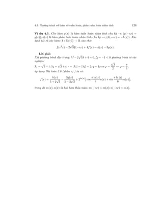4.3. Phương trình với hàm số tuần hoàn, phản tuần hoàn nhân tính 126
Ví dụ 4.5. Cho hàm g(x) là hàm tuần hoàn nhân tính chu kỳ −e, (g(−ex) =
g(x)); h(x) là hàm phản tuần hoàn nhân tính chu kỳ −e, (h(−ex) = −h(x)). Xác
định tất cả các hàm: f : R{0} → R sao cho:
f(e2
x) − 2
√
3f(−ex) + 4f(x) = h(x) − 3g(x).
Lời giải:
Xét phương trình đặc trưng: λ2 − 2
√
3λ + 4 = 0, ∆ = −1 < 0 phương trình có các
nghiệm:
λ1 =
√
3 − i; λ2 =
√
3 + i; r = |λ1| = |λ2| = 2; q = 1; cosϕ =
√
3
2
⇒ ϕ =
π
6
.
áp dụng Bài toán 2.6 (phần c) ) ta có:
f(x) =
h(x)
5 + 2
√
3
−
3g(x)
5 − 2
√
3
+ 2ln |x|
cos
π ln |x|
6
n(x) + sin
π ln |x|
6
m(x) ,
trong đó m(x), n(x) là hai hàm thỏa mãn: m(−ex) = m(x); n(−ex) = n(x).
 