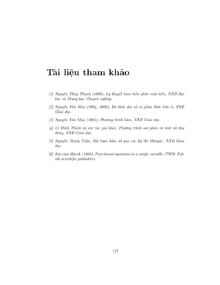 Tài liệu tham khảo
[1] Nguyễn Thủy Thanh (1990), Lý thuyết hàm biến phức một biến, NXB Đại
học và Trung học Chuyên nghiệp.
[2] Nguyễn Văn Mậu (2004, 2006), Đa thức đại số và phân thức hữu tỉ, NXB
Giáo dục.
[3] Nguyễn Văn Mậu (2003), Phương trình hàm, NXB Giáo dục.
[4] Lê Đình Thịnh và các tác giả khác, Phương trình sai phân và một số ứng
dụng, NXB Giáo dục.
[5] Nguyễn Trọng Tuấn, Bài toán hàm số qua các kỳ thi Olimpic, NXB Giáo
dục.
[6] Kuczma Marek (1968), Functional equations in a single variable, PWN- Pol-
ish scientific publishers.
127
 