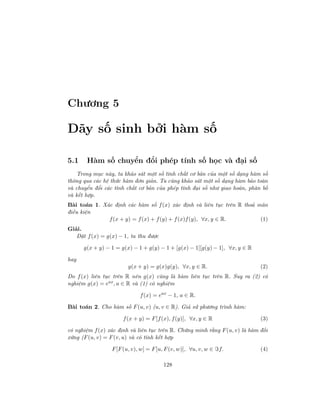 Chương 5
Dãy số sinh bởi hàm số
5.1 Hàm số chuyển đổi phép tính số học và đại số
Trong mục này, ta khảo sát một số tính chất cơ bản của một số dạng hàm số
thông qua các hệ thức hàm đơn giản. Ta cũng khảo sát một số dạng hàm bảo toàn
và chuyển đổi các tính chất cơ bản của phép tính đại số như giao hoán, phân bố
và kết hợp.
Bài toán 1. Xác định các hàm số f(x) xác định và liên tục trên R thoả mãn
điều kiện
f(x + y) = f(x) + f(y) + f(x)f(y), ∀x, y ∈ R. (1)
Giải.
Đặt f(x) = g(x) − 1, ta thu được
g(x + y) − 1 = g(x) − 1 + g(y) − 1 + [g(x) − 1][g(y) − 1], ∀x, y ∈ R
hay
g(x + y) = g(x)g(y), ∀x, y ∈ R. (2)
Do f(x) liên tục trên R nên g(x) cũng là hàm liên tục trên R. Suy ra (2) có
nghiệm g(x) = eax
, a ∈ R và (1) có nghiệm
f(x) = eax
− 1, a ∈ R.
Bài toán 2. Cho hàm số F(u, v) (u, v ∈ R). Giả sử phương trình hàm:
f(x + y) = F[f(x), f(y)], ∀x, y ∈ R (3)
có nghiệm f(x) xác định và liên tục trên R. Chứng minh rằng F(u, v) là hàm đối
xứng (F(u, v) = F(v, u) và có tính kết hợp
F[F(u, v), w] = F[u, F(v, w)], ∀u, v, w ∈ f. (4)
128
 