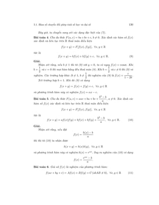 5.1. Hàm số chuyển đổi phép tính số học và đại số 130
Bây giờ, ta chuyển sang xét các dạng đặc biệt của (7).
Bài toán 4. Cho đa thức F(u, v) = bu+bv +c, b = 0. Xác định các hàm số f(x)
xác định và liên tục trên R thoả mãn điều kiện
f(x + y) = F[f(x), f(y)], ∀x, y ∈ R
tức là
f(x + y) = bf(x) + bf(y) + c, ∀x, y ∈ R. (9)
Giải.
Nhận xét rằng, nếu b = 1 thì từ (9) với y = 0, ta có ngay f(x) = const. Khi
b =
1
2
và c = 0 thì mọi hàm hằng đều thoả mãn (8). Khi b =
1
2
và c = 0 thì (9) vô
nghiệm. Các trường hợp khác (b = 1, b =
1
2
thì nghiệm của (9) là f(x) =
c
1 − 2b
.
Xét trường hợp b = 1. Khi đó (9) có dạng
f(x + y) = f(x) + f(y) + c, ∀x, y ∈ R
và phương trình hàm này có nghiệm f(x) = αx − c.
Bài toán 5. Cho đa thức F(u, v) = auv + bu + bv +
b2
− b
a
, a = 0. Xác định các
hàm số f(x) xác định và liên tục trên R thoả mãn điều kiện
f(x + y) = F[f(x), f(y)], ∀x, y ∈ R
tức là
f(x + y) = af(x)f(y) + bf(x) + bf(y) +
b2 − b
a
, ∀x, y ∈ R. (10)
Giải.
Nhận xét rằng, nếu đặt
f(x) =
h(x) − b
a
thì thì từ (10) ta nhận được
h(x + y) = h(x)h(y), ∀x, y ∈ R
và phương trình hàm này có nghiệm h(x) = eαx. Suy ra nghiệm của (10) có dạng
f(x) =
eαx − b
a
.
Bài toán 6. Giả sử f(x) là nghiệm của phương trình hàm:
f(ax + by + c) = Af(x) + Bf(y) + C (abAB = 0), ∀x, y ∈ R (11)
 